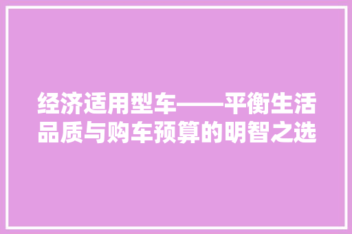 经济适用型车——平衡生活品质与购车预算的明智之选 经济适用型车——平衡生活品质与购车预算的明智之选