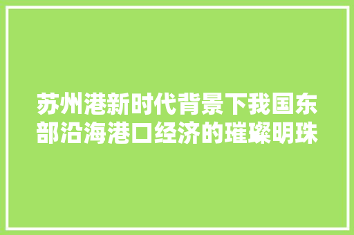 苏州港新时代背景下我国东部沿海港口经济的璀璨明珠 苏州港新时代背景下我国东部沿海港口经济的璀璨明珠