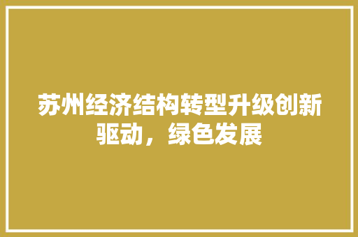 苏州经济结构转型升级创新驱动,绿色发展 苏州经济结构转型升级创新驱动,绿色发展