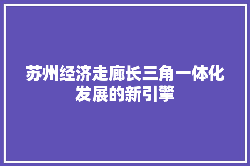 苏州经济走廊长三角一体化发展的新引擎 苏州经济走廊长三角一体化发展的新引擎