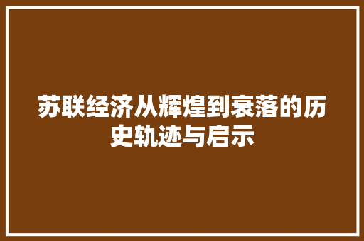 苏联经济从辉煌到衰落的历史轨迹与启示 苏联经济从辉煌到衰落的历史轨迹与启示