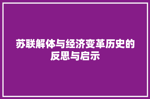 苏联解体与经济变革历史的反思与启示 苏联解体与经济变革历史的反思与启示