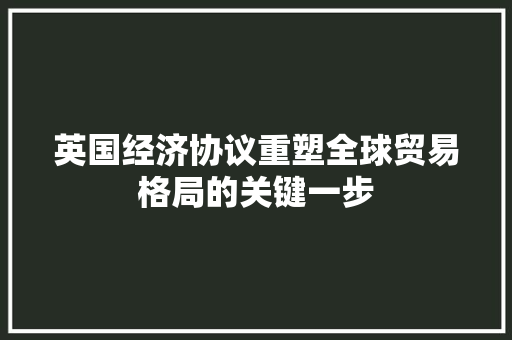 英国经济协议重塑全球贸易格局的关键一步 英国经济协议重塑全球贸易格局的关键一步