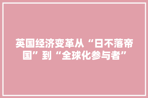 英国经济变革从“日不落帝国”到“全球化参与者” 英国经济变革从“日不落帝国”到“全球化参与者”