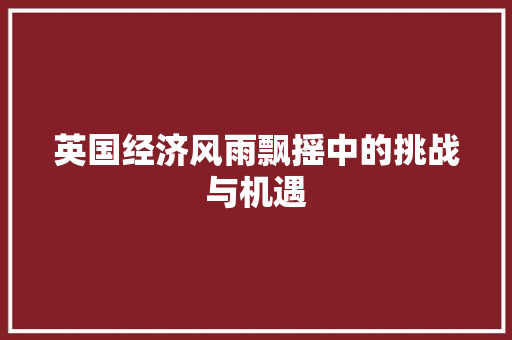 英国经济风雨飘摇中的挑战与机遇 英国经济风雨飘摇中的挑战与机遇
