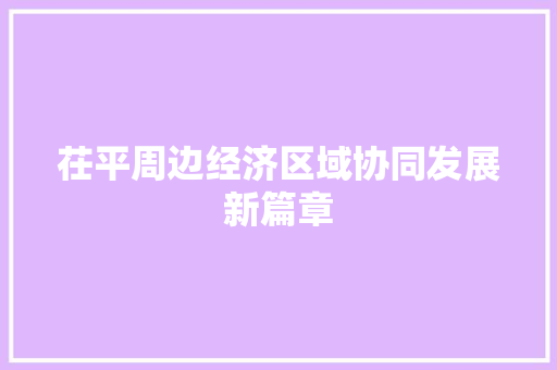 茌平周边经济区域协同发展新篇章 茌平周边经济区域协同发展新篇章
