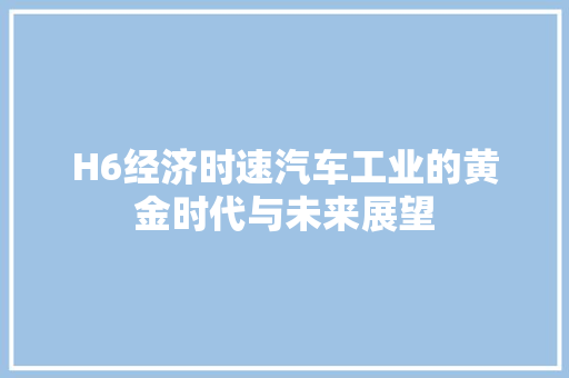 H6经济时速汽车工业的黄金时代与未来展望 H6经济时速汽车工业的黄金时代与未来展望