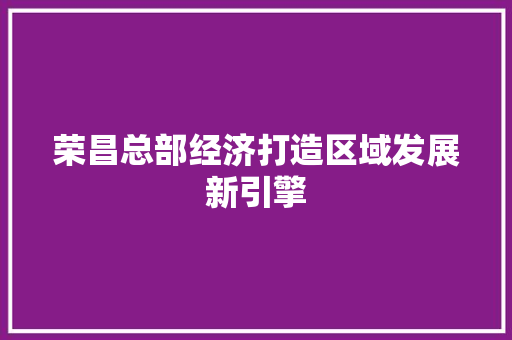 荣昌总部经济打造区域发展新引擎 荣昌总部经济打造区域发展新引擎