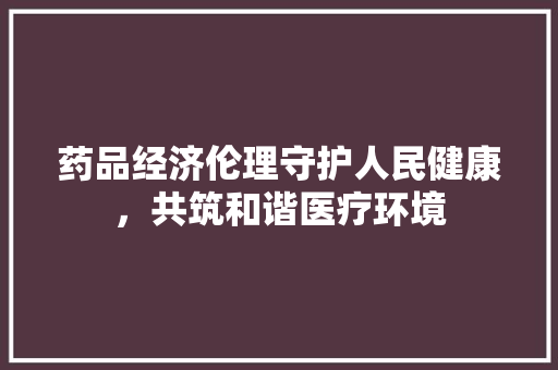 药品经济伦理守护人民健康,共筑和谐医疗环境 药品经济伦理守护人民健康,共筑和谐医疗环境