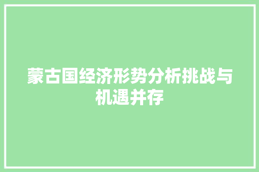 蒙古国经济形势分析挑战与机遇并存 蒙古国经济形势分析挑战与机遇并存