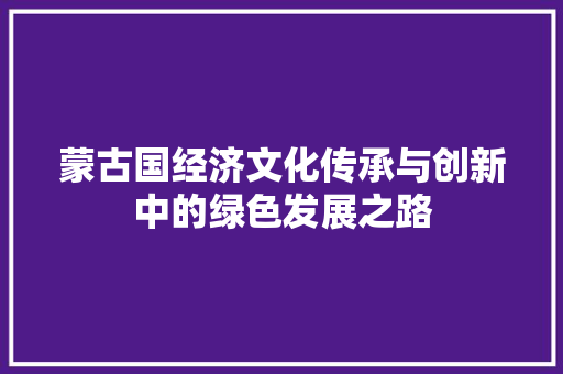 蒙古国经济文化传承与创新中的绿色发展之路 蒙古国经济文化传承与创新中的绿色发展之路