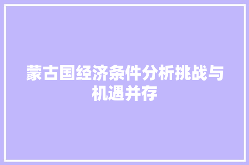 蒙古国经济条件分析挑战与机遇并存 蒙古国经济条件分析挑战与机遇并存