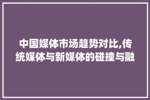 中国媒体市场趋势对比,传统媒体与新媒体的碰撞与融合_中国媒体市场趋势对比