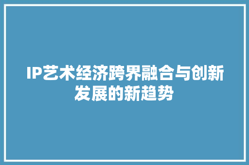 IP艺术经济跨界融合与创新发展的新趋势 IP艺术经济跨界融合与创新发展的新趋势