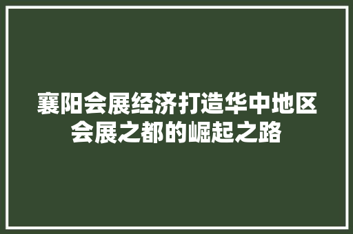 襄阳会展经济打造华中地区会展之都的崛起之路 襄阳会展经济打造华中地区会展之都的崛起之路