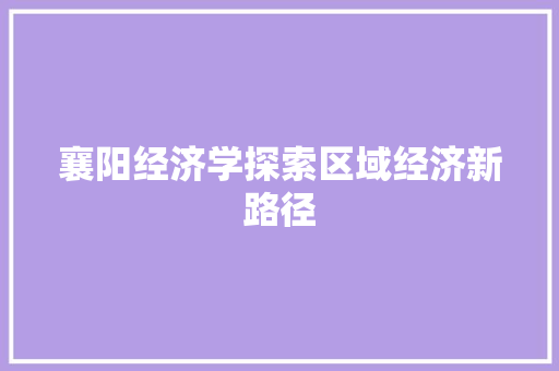 襄阳经济学探索区域经济新路径 襄阳经济学探索区域经济新路径