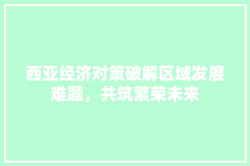 西亚经济对策破解区域发展难题,共筑繁荣未来 西亚经济对策破解区域发展难题,共筑繁荣未来