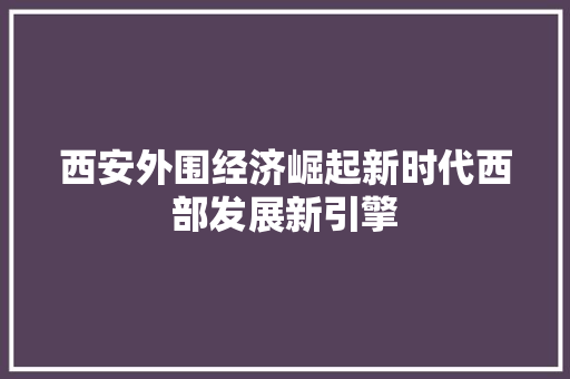 西安外围经济崛起新时代西部发展新引擎 西安外围经济崛起新时代西部发展新引擎