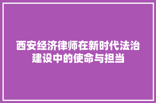西安经济律师在新时代法治建设中的使命与担当 西安经济律师在新时代法治建设中的使命与担当