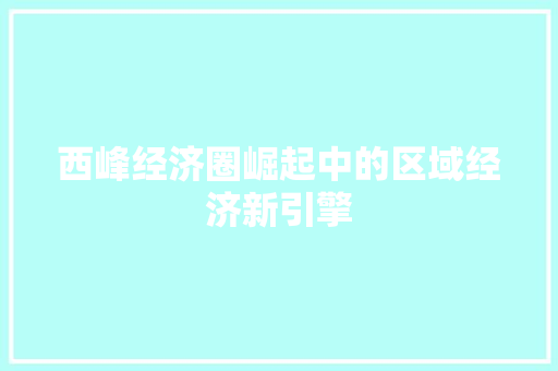 西峰经济圈崛起中的区域经济新引擎 西峰经济圈崛起中的区域经济新引擎