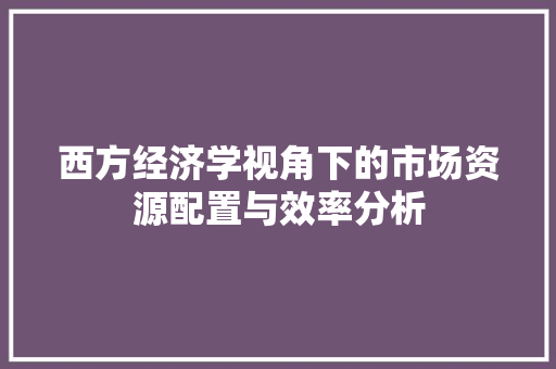 西方经济学视角下的市场资源配置与效率分析 西方经济学视角下的市场资源配置与效率分析