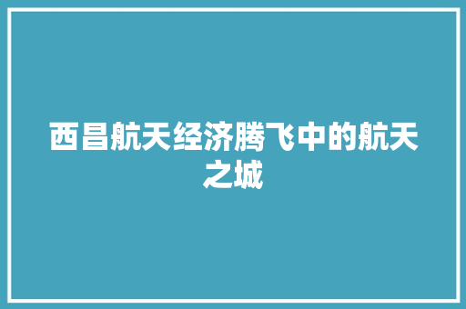 西昌航天经济腾飞中的航天之城 西昌航天经济腾飞中的航天之城