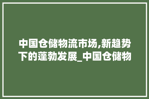 中国仓储物流市场,新趋势下的蓬勃发展_中国仓储物流市场趋势 中国仓储物流市场,新趋势下的蓬勃发展_中国仓储物流市场趋势