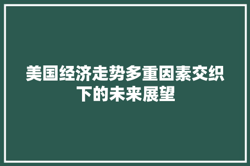 美国经济走势多重因素交织下的未来展望 美国经济走势多重因素交织下的未来展望