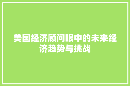 美国经济顾问眼中的未来经济趋势与挑战 美国经济顾问眼中的未来经济趋势与挑战