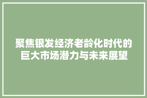 聚焦银发经济老龄化时代的巨大市场潜力与未来展望 聚焦银发经济老龄化时代的巨大市场潜力与未来展望