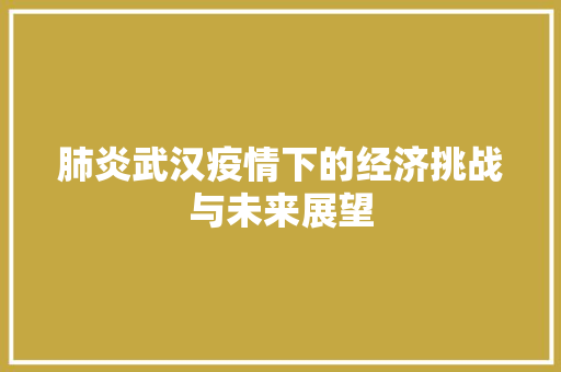 肺炎武汉疫情下的经济挑战与未来展望 肺炎武汉疫情下的经济挑战与未来展望