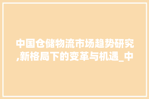 中国仓储物流市场趋势研究,新格局下的变革与机遇_中国仓储物流市场趋势研究 中国仓储物流市场趋势研究,新格局下的变革与机遇_中国仓储物流市场趋势研究