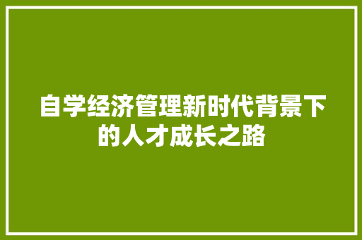 自学经济管理新时代背景下的人才成长之路 自学经济管理新时代背景下的人才成长之路