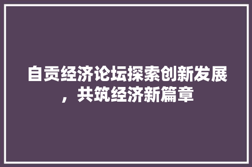 自贡经济论坛探索创新发展,共筑经济新篇章 自贡经济论坛探索创新发展,共筑经济新篇章