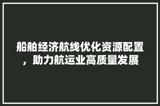 船舶经济航线优化资源配置,助力航运业高质量发展 船舶经济航线优化资源配置,助力航运业高质量发展
