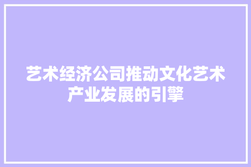 艺术经济公司推动文化艺术产业发展的引擎 艺术经济公司推动文化艺术产业发展的引擎