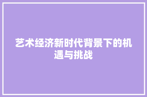 艺术经济新时代背景下的机遇与挑战 艺术经济新时代背景下的机遇与挑战