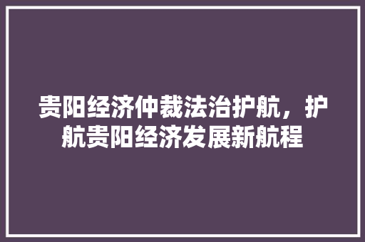 贵阳经济仲裁法治护航,护航贵阳经济发展新航程 贵阳经济仲裁法治护航,护航贵阳经济发展新航程