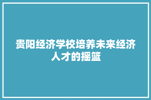 贵阳经济学校培养未来经济人才的摇篮 贵阳经济学校培养未来经济人才的摇篮