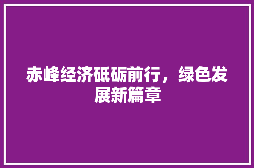 赤峰经济砥砺前行,绿色发展新篇章 赤峰经济砥砺前行,绿色发展新篇章