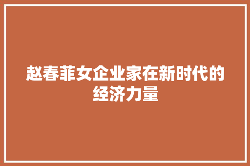 赵春菲女企业家在新时代的经济力量 赵春菲女企业家在新时代的经济力量