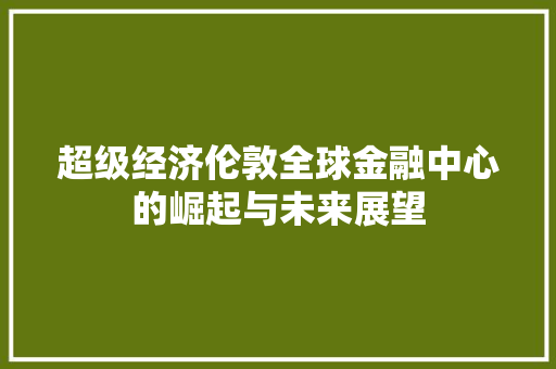 超级经济伦敦全球金融中心的崛起与未来展望 超级经济伦敦全球金融中心的崛起与未来展望