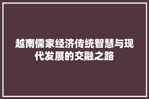 越南儒家经济传统智慧与现代发展的交融之路 越南儒家经济传统智慧与现代发展的交融之路