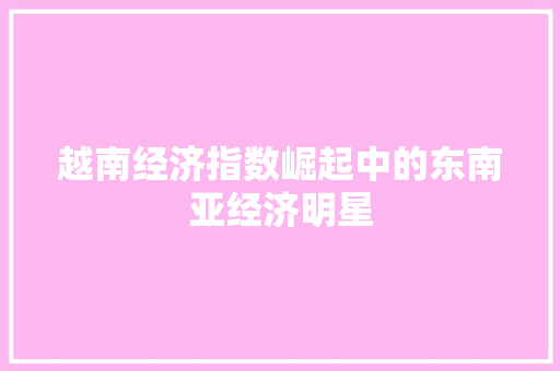 越南经济指数崛起中的东南亚经济明星 越南经济指数崛起中的东南亚经济明星