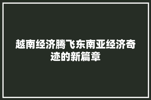越南经济腾飞东南亚经济奇迹的新篇章 越南经济腾飞东南亚经济奇迹的新篇章