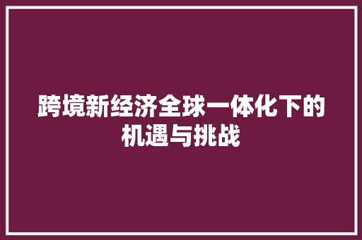 跨境新经济全球一体化下的机遇与挑战 跨境新经济全球一体化下的机遇与挑战