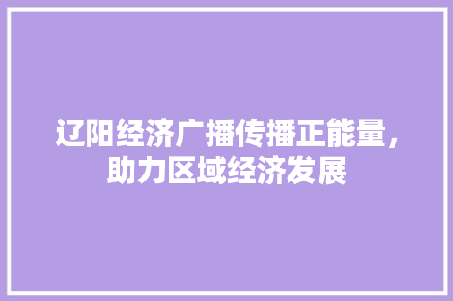 辽阳经济广播传播正能量,助力区域经济发展 辽阳经济广播传播正能量,助力区域经济发展