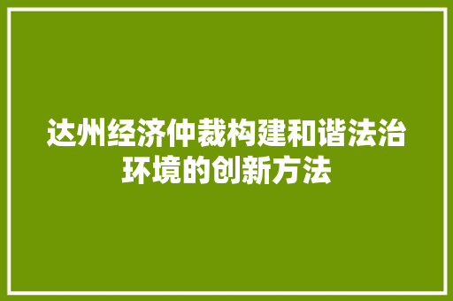 达州经济仲裁构建和谐法治环境的创新方法 达州经济仲裁构建和谐法治环境的创新方法