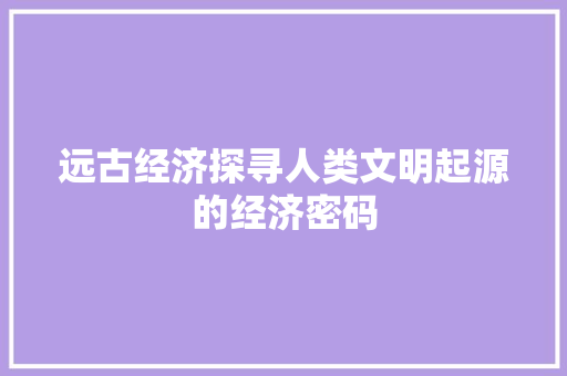 远古经济探寻人类文明起源的经济密码 远古经济探寻人类文明起源的经济密码