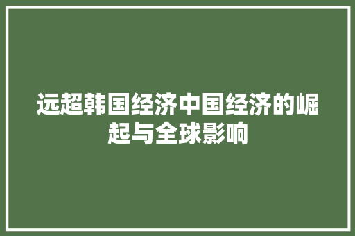 远超韩国经济中国经济的崛起与全球影响 远超韩国经济中国经济的崛起与全球影响